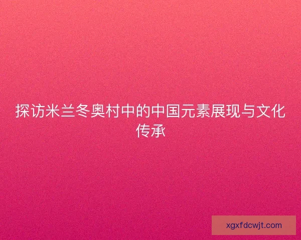 探访米兰冬奥村中的中国元素展现与文化传承