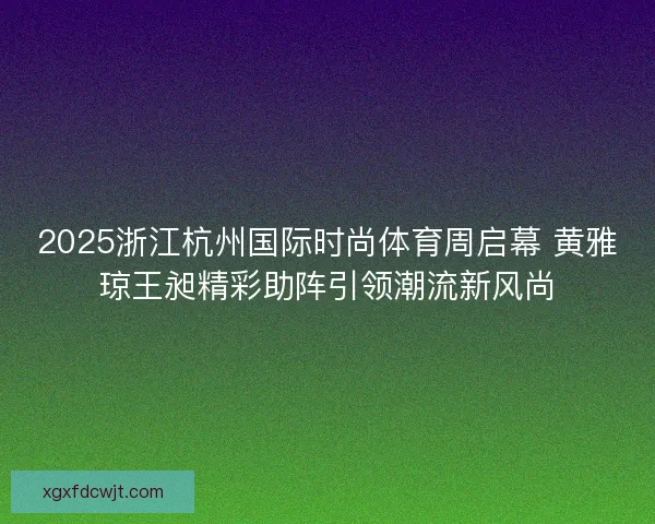 2025浙江杭州国际时尚体育周启幕 黄雅琼王昶精彩助阵引领潮流新风尚