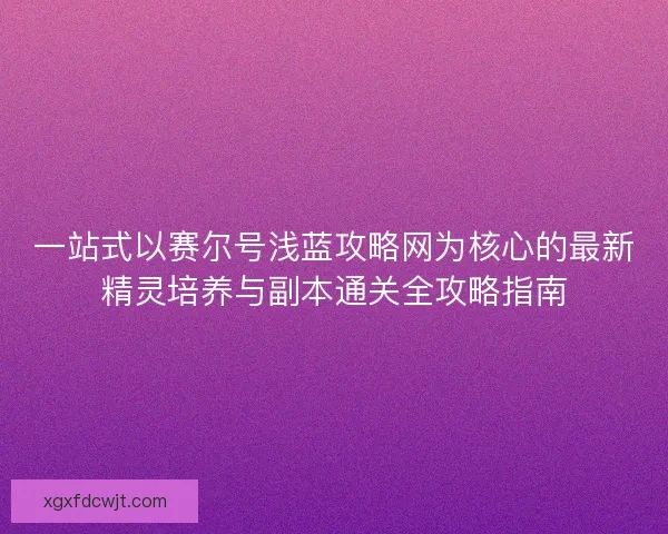 一站式以赛尔号浅蓝攻略网为核心的最新精灵培养与副本通关全攻略指南
