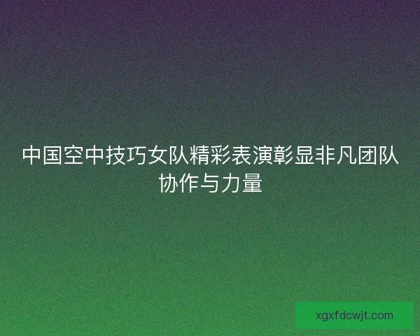 中国空中技巧女队精彩表演彰显非凡团队协作与力量