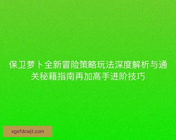 保卫萝卜全新冒险策略玩法深度解析与通关秘籍指南再加高手进阶技巧