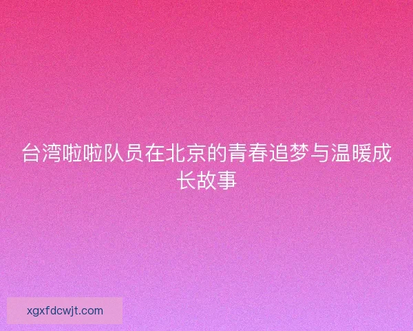 台湾啦啦队员在北京的青春追梦与温暖成长故事