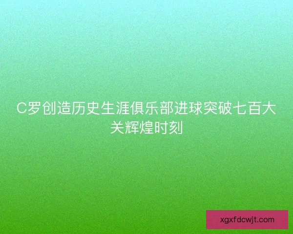 C罗创造历史生涯俱乐部进球突破七百大关辉煌时刻