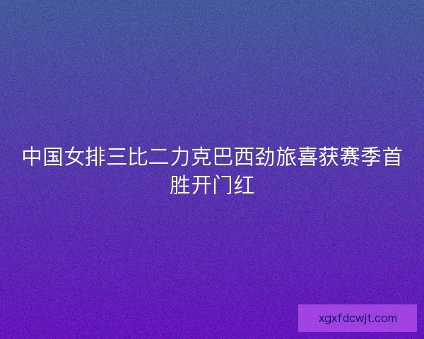 中国女排三比二力克巴西劲旅喜获赛季首胜开门红