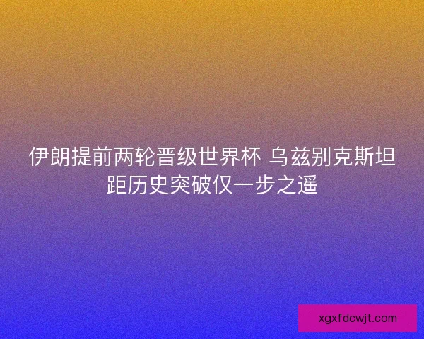 伊朗提前两轮晋级世界杯 乌兹别克斯坦距历史突破仅一步之遥
