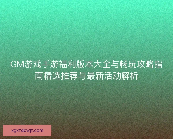 GM游戏手游福利版本大全与畅玩攻略指南精选推荐与最新活动解析