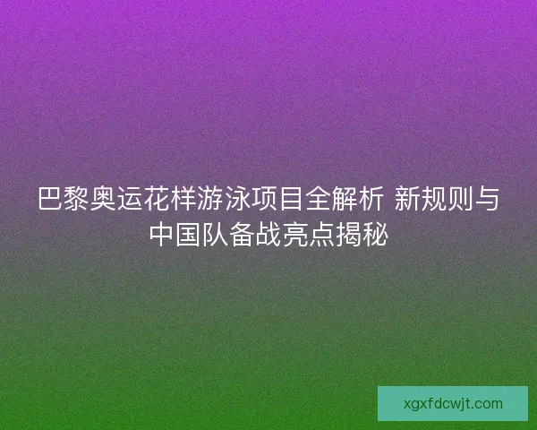 巴黎奥运花样游泳项目全解析 新规则与中国队备战亮点揭秘