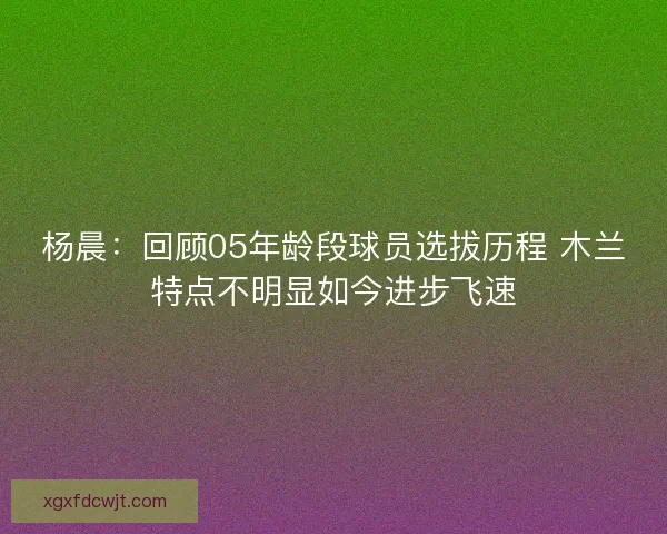 杨晨：回顾05年龄段球员选拔历程 木兰特点不明显如今进步飞速